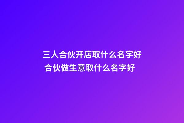 三人合伙开店取什么名字好 合伙做生意取什么名字好-第1张-店铺起名-玄机派